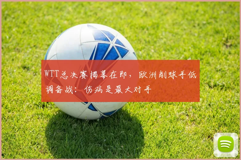 WTT总决赛揭幕在即，欧洲削球手低调备战：伤病是最大对手