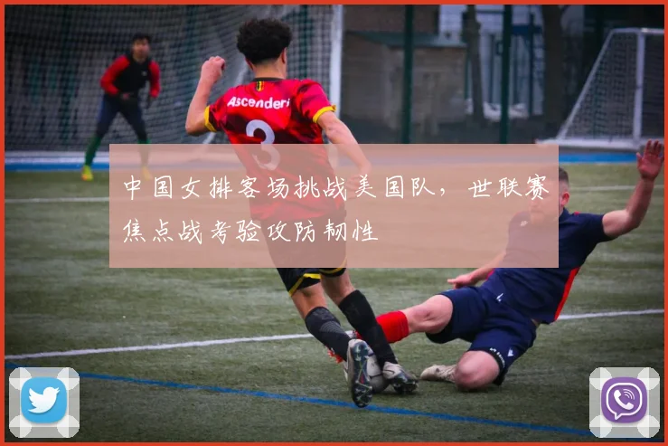 中国女排客场挑战美国队，世联赛焦点战考验攻防韧性