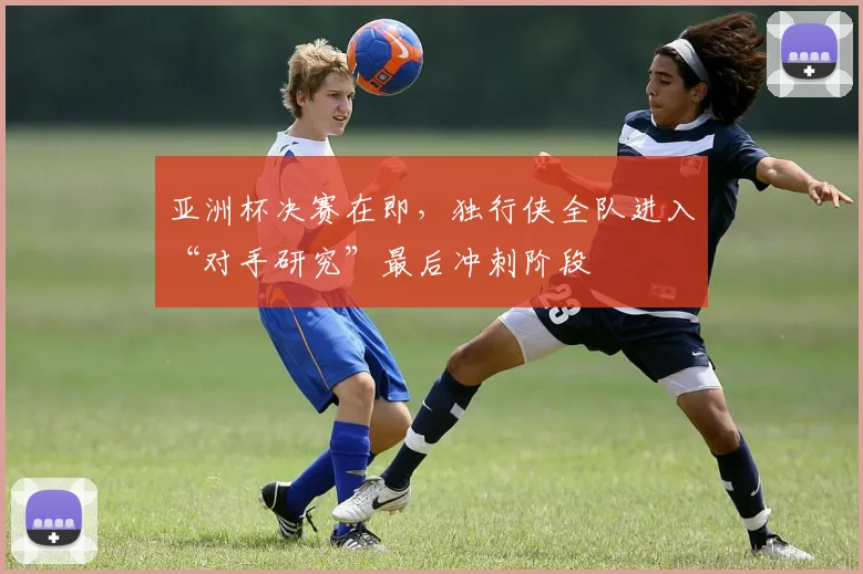 亚洲杯决赛在即，独行侠全队进入“对手研究”最后冲刺阶段