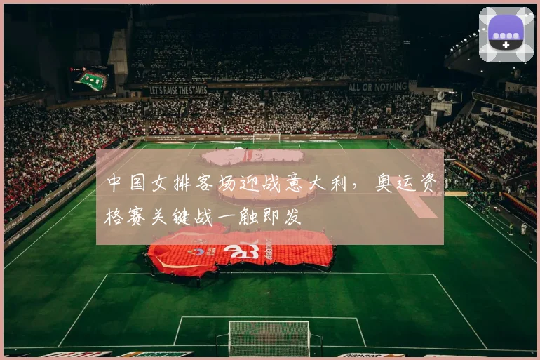 中国女排客场迎战意大利，奥运资格赛关键战一触即发