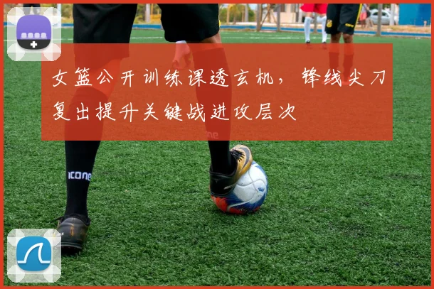 女篮公开训练课透玄机，锋线尖刀复出提升关键战进攻层次