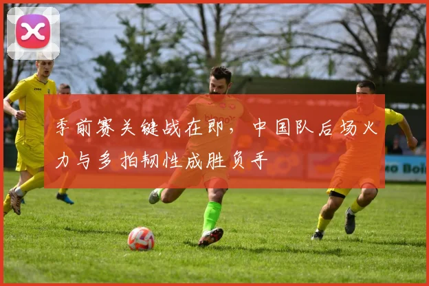 季前赛关键战在即，中国队后场火力与多拍韧性成胜负手