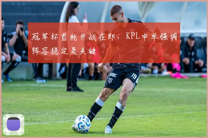 冠军杯首轮开战在即，KPL中单强调阵容稳定是关键