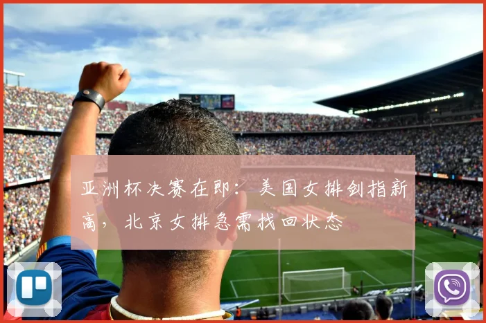 亚洲杯决赛在即：美国女排剑指新高，北京女排急需找回状态