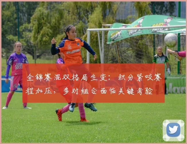 全锦赛混双格局生变：积分紧咬赛程加压，多对组合面临关键考验