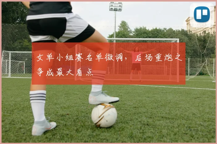 女单小组赛名单微调，后场重炮之争成最大看点