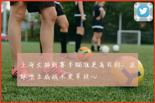 上海女排新赛季瞄准更高目标，发球冲击成战术变革核心