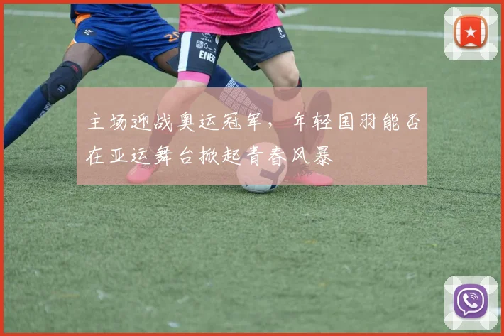 主场迎战奥运冠军，年轻国羽能否在亚运舞台掀起青春风暴