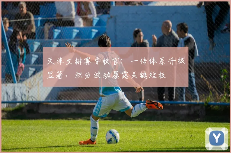 天津女排赛季收官：一传体系升级显著，积分波动暴露关键短板