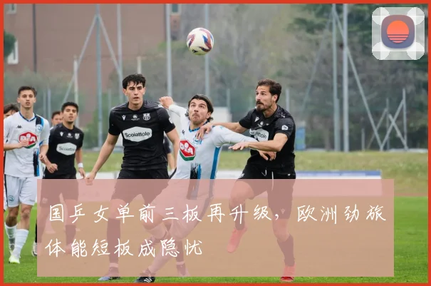 国乒女单前三板再升级，欧洲劲旅体能短板成隐忧