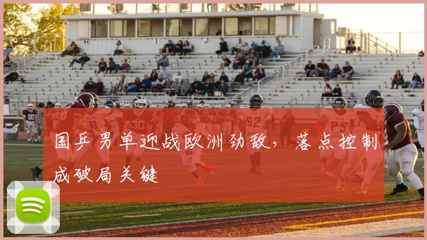 国乒男单迎战欧洲劲敌，落点控制成破局关键