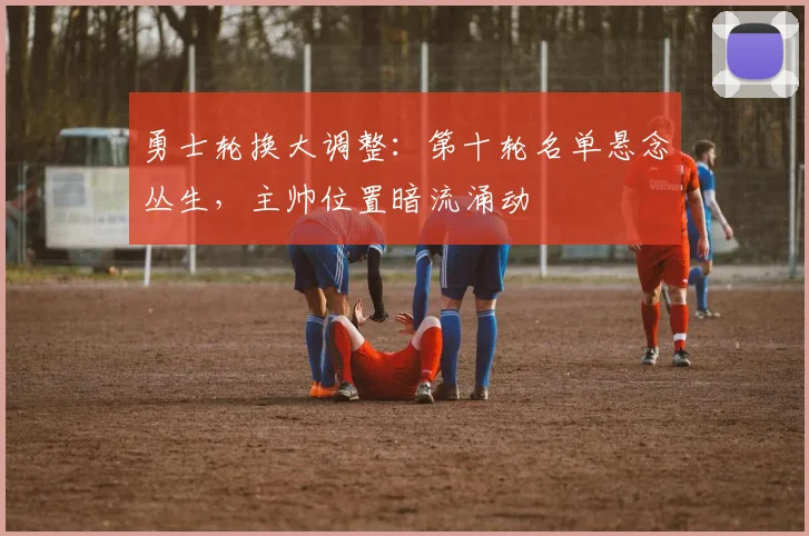 勇士轮换大调整：第十轮名单悬念丛生，主帅位置暗流涌动