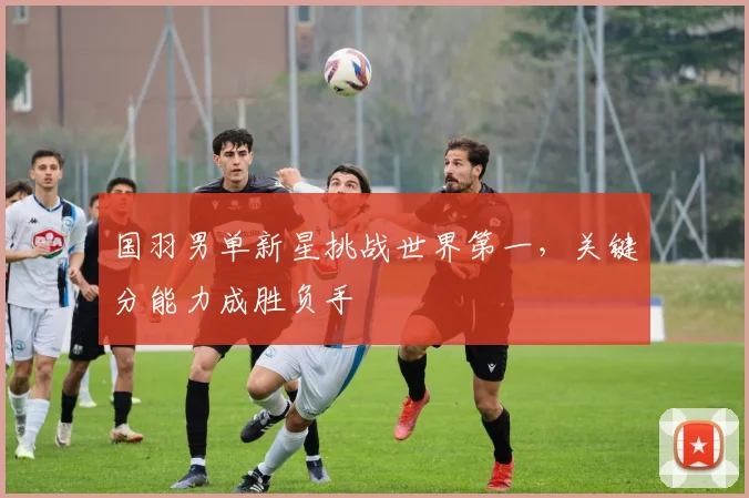 国羽男单新星挑战世界第一，关键分能力成胜负手