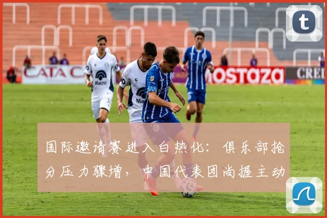 国际邀请赛进入白热化：俱乐部抢分压力骤增，中国代表团尚握主动权