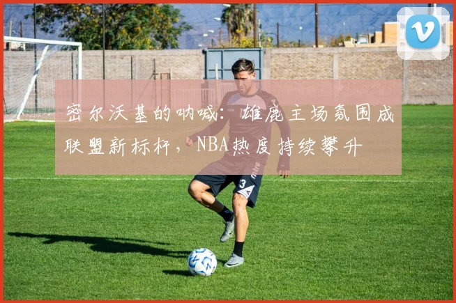 密尔沃基的呐喊：雄鹿主场氛围成联盟新标杆，NBA热度持续攀升