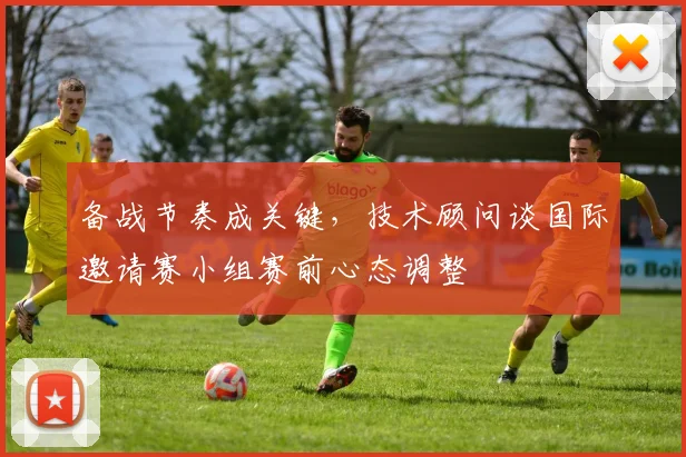 备战节奏成关键，技术顾问谈国际邀请赛小组赛前心态调整