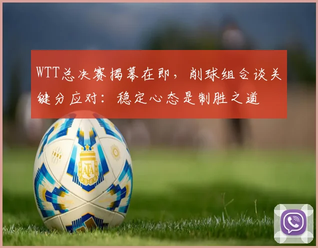 WTT总决赛揭幕在即，削球组合谈关键分应对：稳定心态是制胜之道