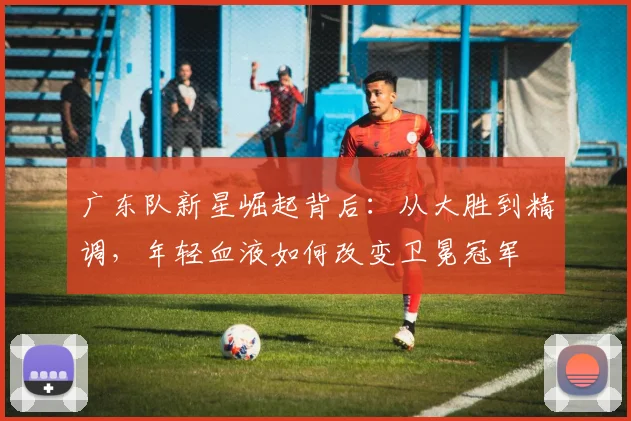 广东队新星崛起背后：从大胜到精调，年轻血液如何改变卫冕冠军