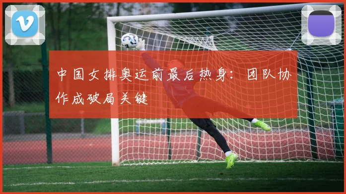 中国女排奥运前最后热身：团队协作成破局关键