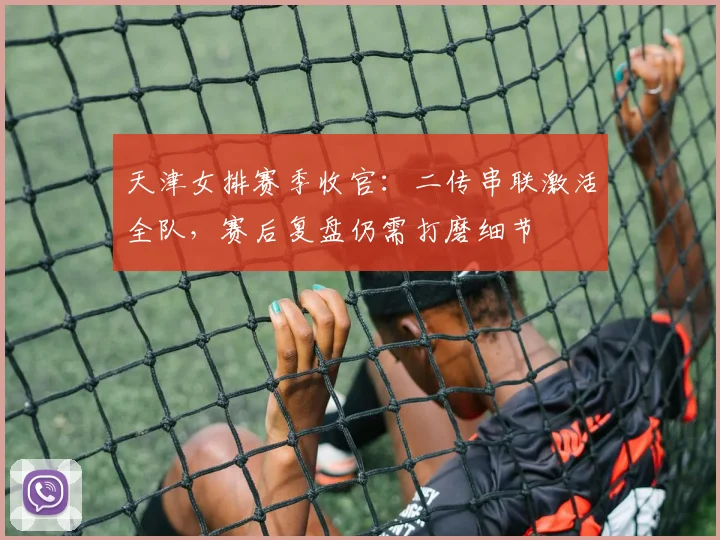 天津女排赛季收官：二传串联激活全队，赛后复盘仍需打磨细节