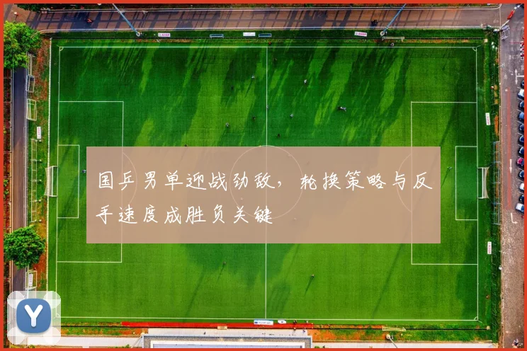 国乒男单迎战劲敌，轮换策略与反手速度成胜负关键