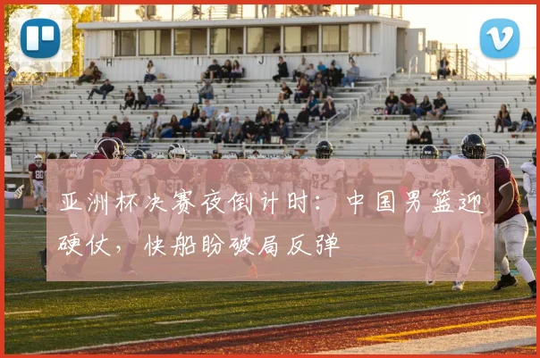 亚洲杯决赛夜倒计时：中国男篮迎硬仗，快船盼破局反弹