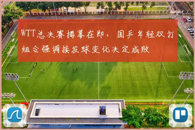 WTT总决赛揭幕在即，国乒年轻双打组合强调接发球变化决定成败