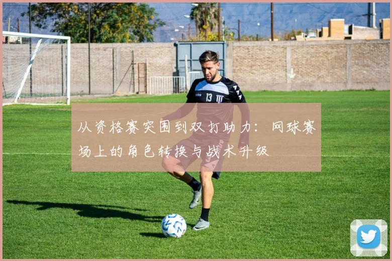 从资格赛突围到双打助力：网球赛场上的角色转换与战术升级