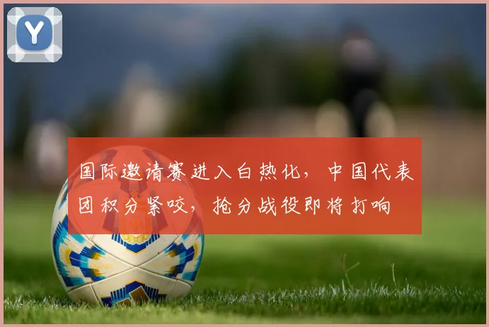 国际邀请赛进入白热化，中国代表团积分紧咬，抢分战役即将打响
