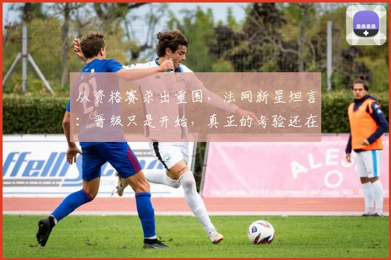 从资格赛杀出重围，法网新星坦言：晋级只是开始，真正的考验还在后面