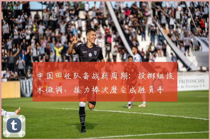 中国田径队备战新周期：投掷组技术微调，接力棒次磨合成胜负手