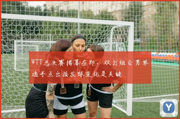 WTT总决赛揭幕在即，双打组合男单选手点出接发球变化是关键