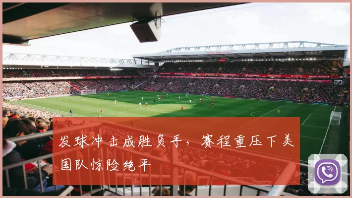 发球冲击成胜负手，赛程重压下美国队惊险绝平