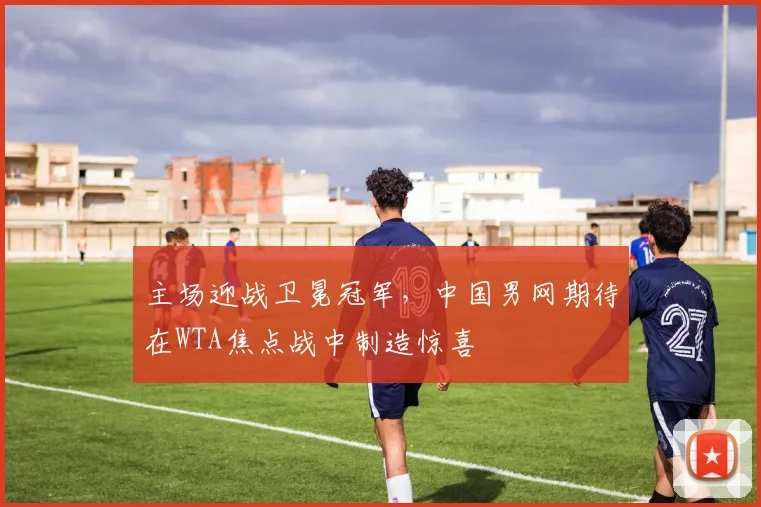 主场迎战卫冕冠军，中国男网期待在WTA焦点战中制造惊喜