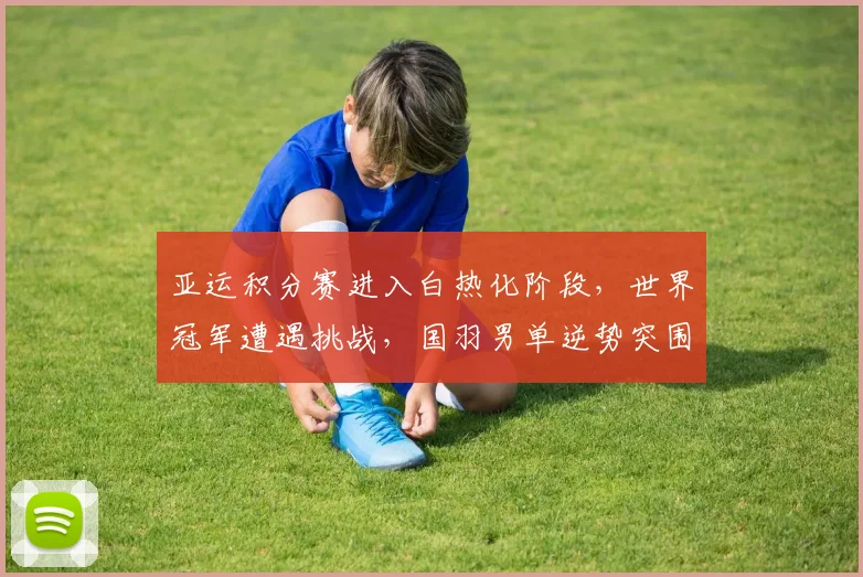 亚运积分赛进入白热化阶段，世界冠军遭遇挑战，国羽男单逆势突围