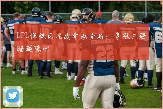 LPL保级区混战牵动全局，争冠三强暗藏隐忧