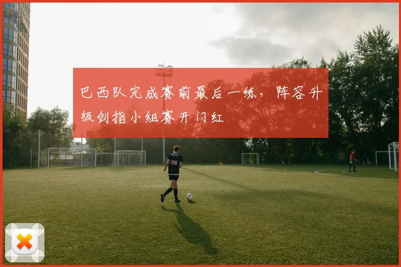 巴西队完成赛前最后一练，阵容升级剑指小组赛开门红