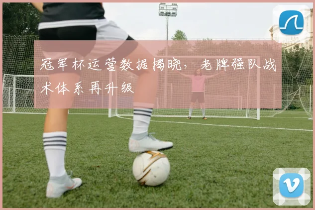 冠军杯运营数据揭晓，老牌强队战术体系再升级