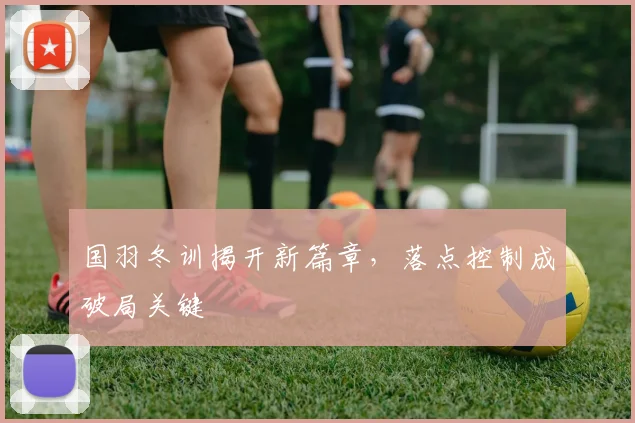 国羽冬训揭开新篇章，落点控制成破局关键