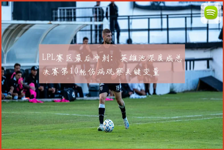 LPL赛区最后冲刺：英雄池深度成总决赛第10轮伤病观察关键变量