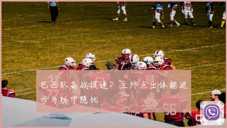 巴西队备战提速，主帅点出体能进步与防守隐忧