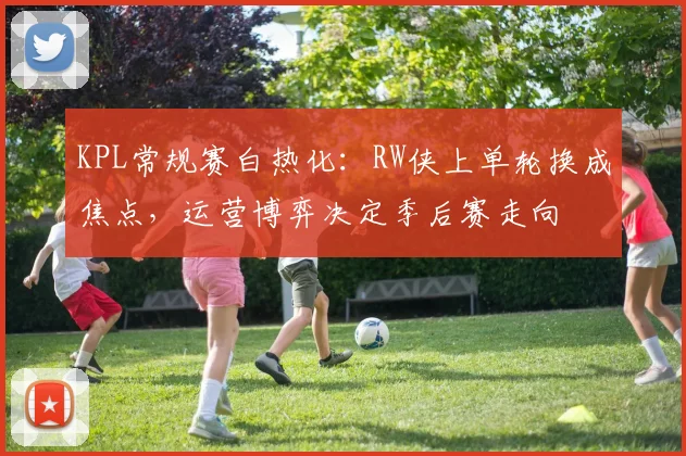 KPL常规赛白热化：RW侠上单轮换成焦点，运营博弈决定季后赛走向