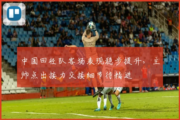 中国田径队客场表现稳步提升，主帅点出接力交接细节待精进