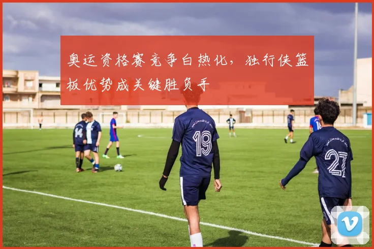 奥运资格赛竞争白热化，独行侠篮板优势成关键胜负手