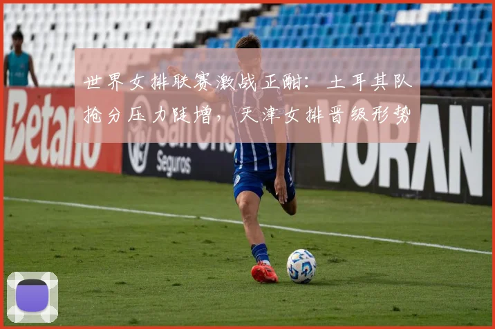 世界女排联赛激战正酣：土耳其队抢分压力陡增，天津女排晋级形势仍存变数