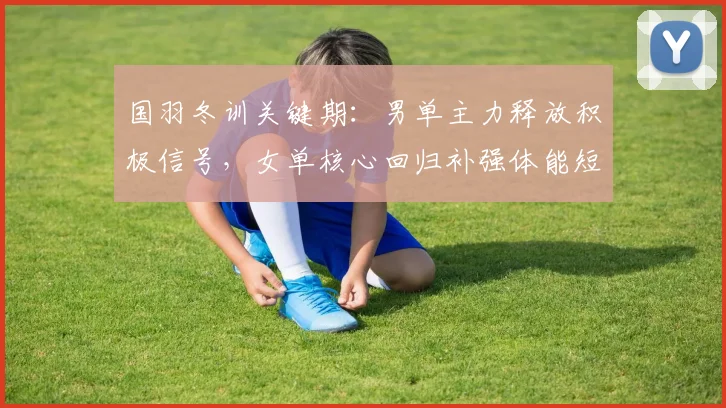 国羽冬训关键期：男单主力释放积极信号，女单核心回归补强体能短板