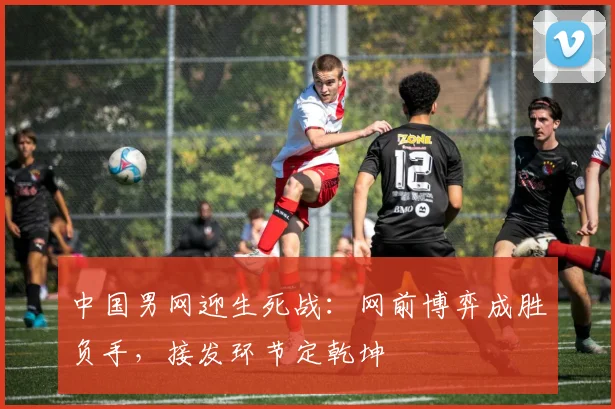中国男网迎生死战：网前博弈成胜负手，接发环节定乾坤