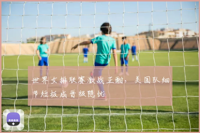 世界女排联赛激战正酣，美国队细节短板成晋级隐忧