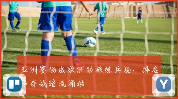 亚洲赛场成欧洲劲旅练兵场，排名争夺战暗流涌动