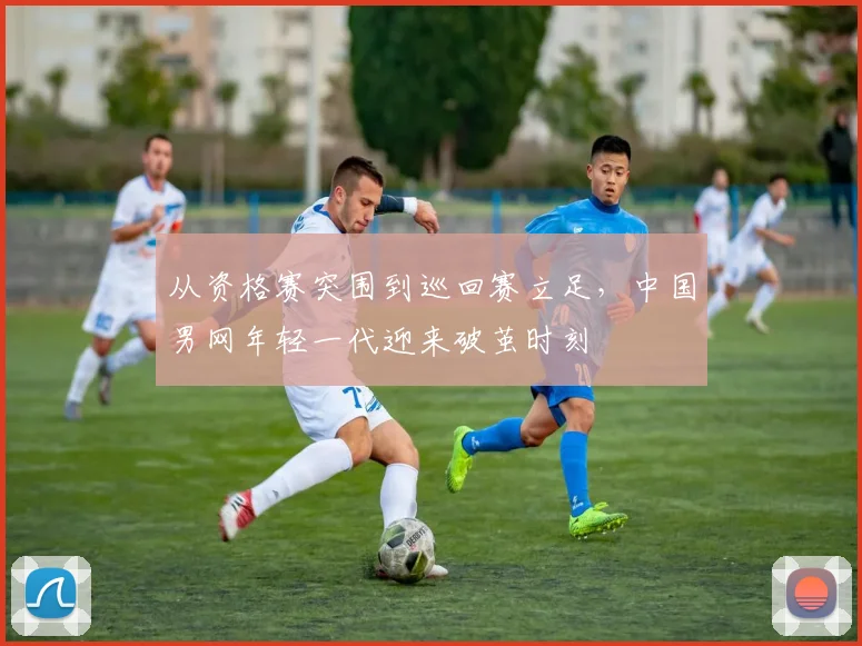 从资格赛突围到巡回赛立足，中国男网年轻一代迎来破茧时刻
